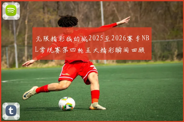 无限精彩我的城2025至2026赛季NBL常规赛第四轮五大精彩瞬间回顾