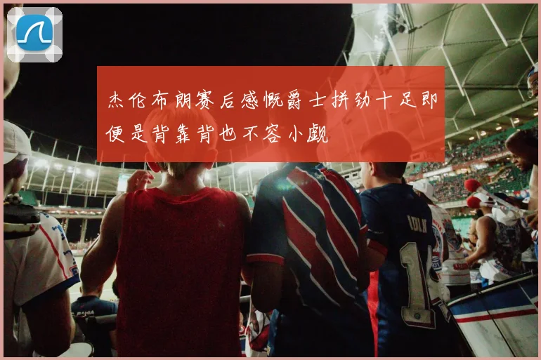 杰伦布朗赛后感慨爵士拼劲十足即便是背靠背也不容小觑