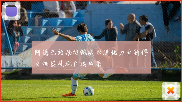 阿德巴约期待鲍威尔进化为全新得分机器展现自我风采