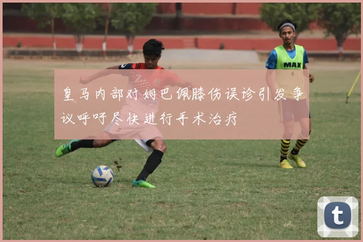 皇马内部对姆巴佩膝伤误诊引发争议呼吁尽快进行手术治疗