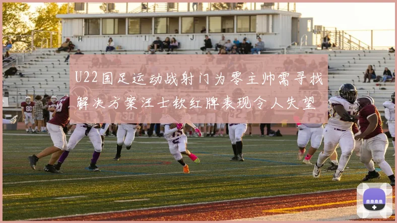 U22国足运动战射门为零主帅需寻找解决方案汪士钦红牌表现令人失望