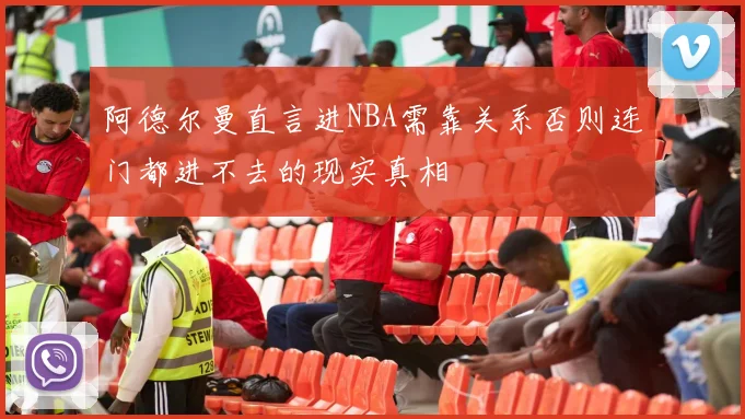 阿德尔曼直言进NBA需靠关系否则连门都进不去的现实真相
