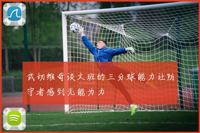 武切维奇谈文班的三分球能力让防守者感到无能为力