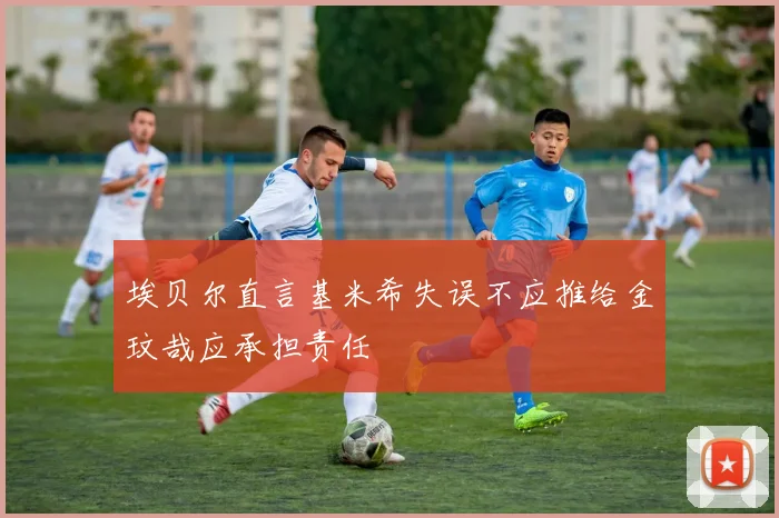 埃贝尔直言基米希失误不应推给金玟哉应承担责任
