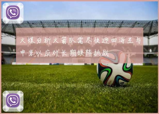 火媒分析火箭队需尽快迎回海王与申京以应对长期缺阵挑战