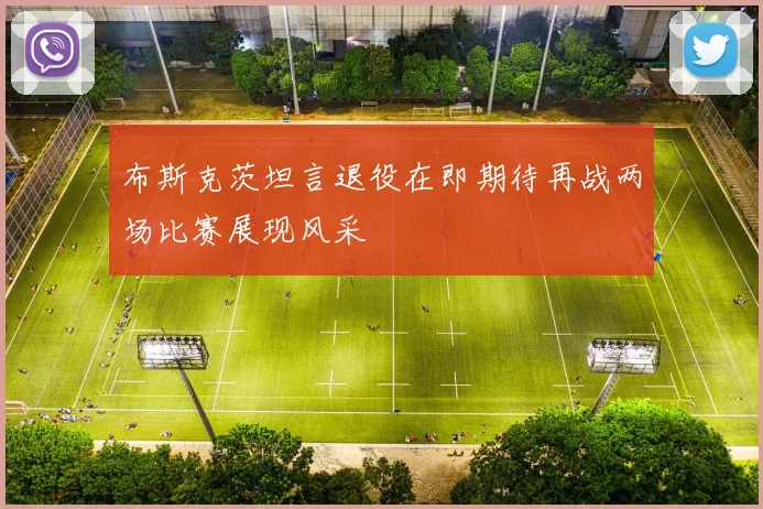 布斯克茨坦言退役在即期待再战两场比赛展现风采