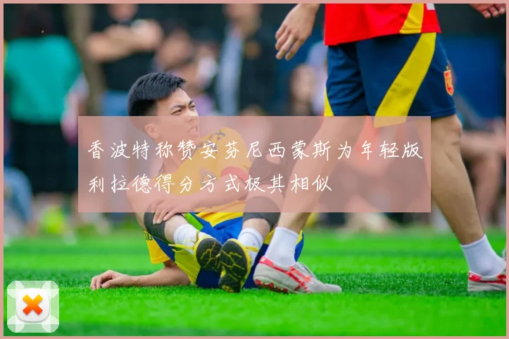 香波特称赞安芬尼西蒙斯为年轻版利拉德得分方式极其相似