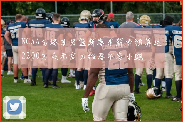NCAA肯塔基男篮新赛季薪资预算达2200万美元实力雄厚不容小觑