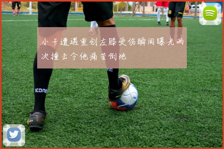 小卡遭遇重创左膝受伤瞬间曝光两次撞击令他痛苦倒地