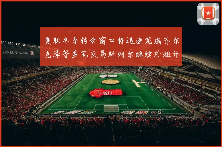 曼联冬季转会窗口将迅速完成齐尔克泽等多笔交易科利尔继续外租计划