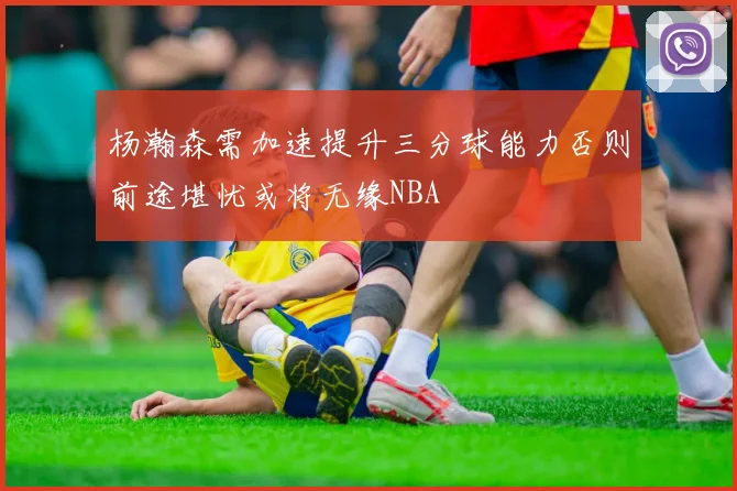 杨瀚森需加速提升三分球能力否则前途堪忧或将无缘NBA
