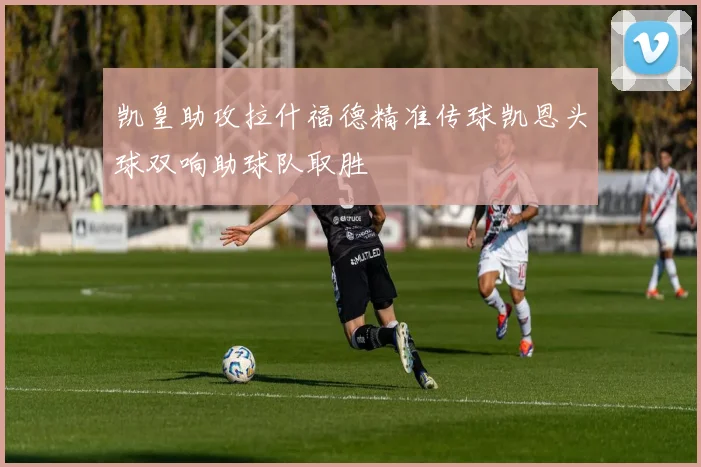 凯皇助攻拉什福德精准传球凯恩头球双响助球队取胜