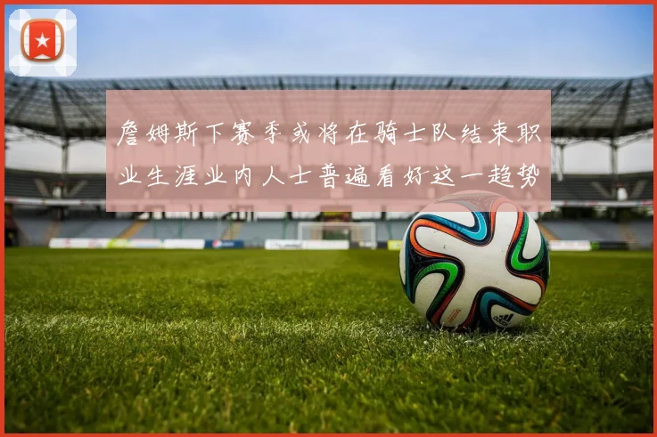 詹姆斯下赛季或将在骑士队结束职业生涯业内人士普遍看好这一趋势
