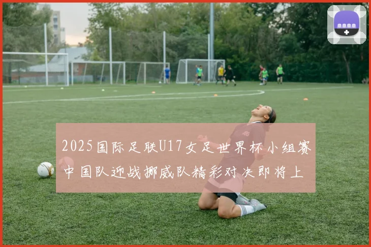 2025国际足联U17女足世界杯小组赛中国队迎战挪威队精彩对决即将上演