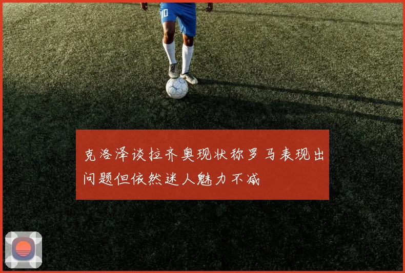 克洛泽谈拉齐奥现状称罗马表现出问题但依然迷人魅力不减