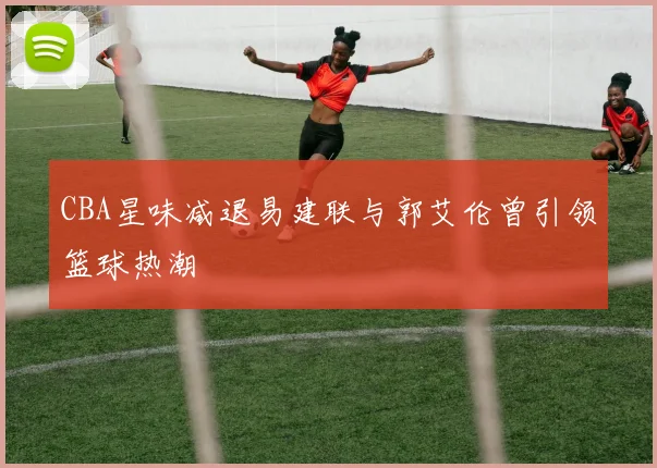 CBA星味减退易建联与郭艾伦曾引领篮球热潮