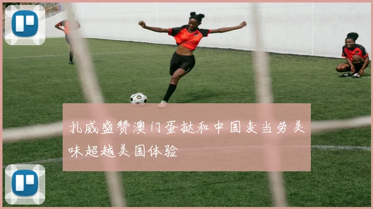 扎威盛赞澳门蛋挞和中国麦当劳美味超越美国体验