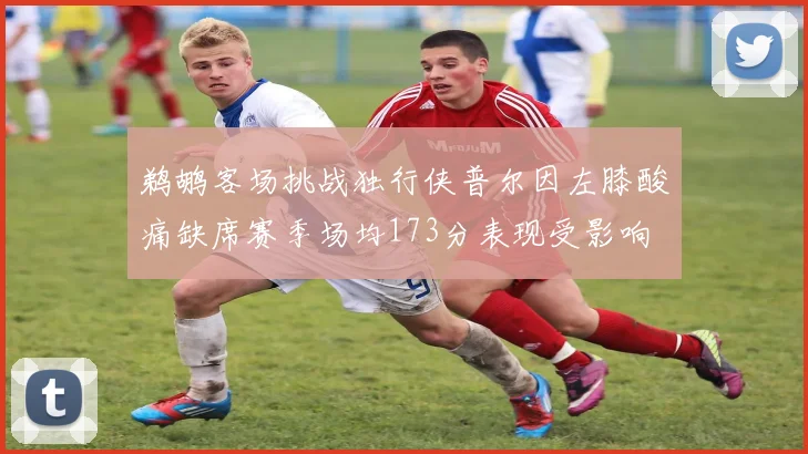 鹈鹕客场挑战独行侠普尔因左膝酸痛缺席赛季场均173分表现受影响