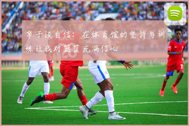 华子谈自信：在体育馆的坚持与训练让我对篮筐充满信心