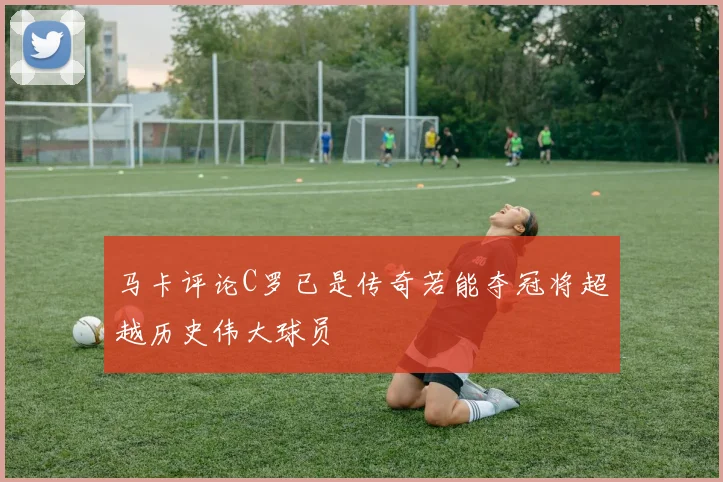 马卡评论C罗已是传奇若能夺冠将超越历史伟大球员